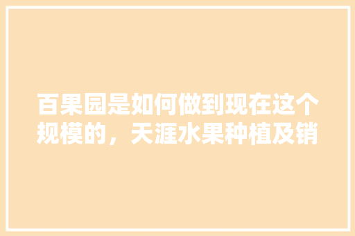 百果园是如何做到现在这个规模的，天涯水果种植及销售情况。 百果园是如何做到现在这个规模的，天涯水果种植及销售情况。 家禽养殖