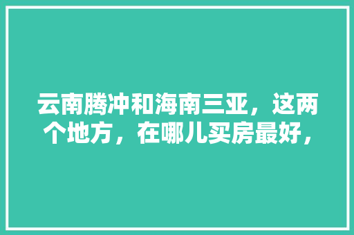 云南腾冲和海南三亚，这两个地方，在哪儿买房最好，腾冲县水果种植面积。 云南腾冲和海南三亚，这两个地方，在哪儿买房最好，腾冲县水果种植面积。 家禽养殖