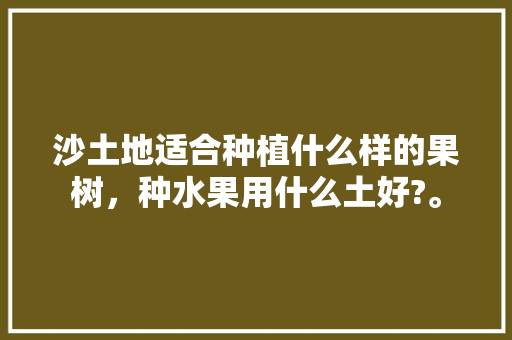 沙土地适合种植什么样的果树，种水果用什么土好?。 沙土地适合种植什么样的果树，种水果用什么土好?。 蔬菜种植