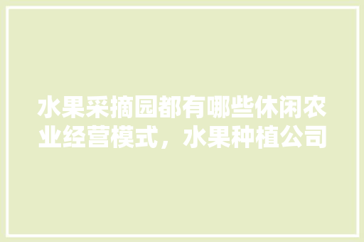 水果采摘园都有哪些休闲农业经营模式，水果种植公司怎么运作的。 水果采摘园都有哪些休闲农业经营模式，水果种植公司怎么运作的。 蔬菜种植