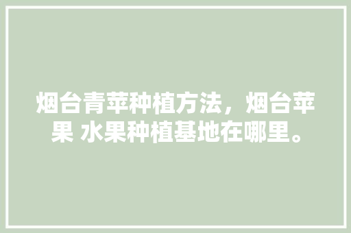 烟台青苹种植方法，烟台苹果 水果种植基地在哪里。 烟台青苹种植方法，烟台苹果 水果种植基地在哪里。 水果种植