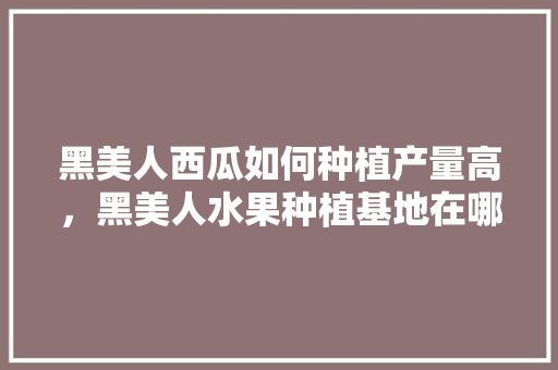 黑美人西瓜如何种植产量高，黑美人水果种植基地在哪里。 黑美人西瓜如何种植产量高，黑美人水果种植基地在哪里。 水果种植