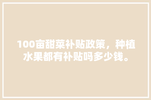 100亩甜菜补贴政策，种植水果都有补贴吗多少钱。 100亩甜菜补贴政策，种植水果都有补贴吗多少钱。 水果种植