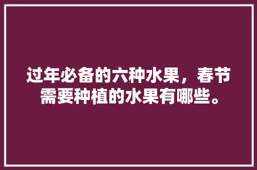 过年必备的六种水果，春节需要种植的水果有哪些。 过年必备的六种水果，春节需要种植的水果有哪些。 水果种植