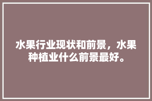 水果行业现状和前景，水果种植业什么前景最好。 水果行业现状和前景，水果种植业什么前景最好。 水果种植