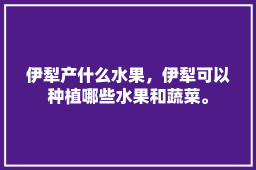 伊犁产什么水果，伊犁可以种植哪些水果和蔬菜。 伊犁产什么水果，伊犁可以种植哪些水果和蔬菜。 畜牧养殖