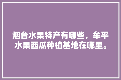 烟台水果特产有哪些，牟平水果西瓜种植基地在哪里。 烟台水果特产有哪些，牟平水果西瓜种植基地在哪里。 土壤施肥