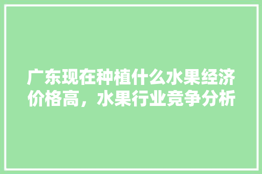 广东现在种植什么水果经济价格高，水果行业竞争分析。 广东现在种植什么水果经济价格高，水果行业竞争分析。 土壤施肥