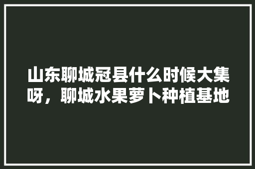 山东聊城冠县什么时候大集呀，聊城水果萝卜种植基地在哪里。 山东聊城冠县什么时候大集呀，聊城水果萝卜种植基地在哪里。 土壤施肥