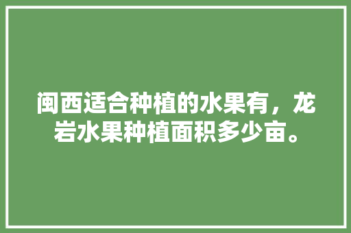 闽西适合种植的水果有，龙岩水果种植面积多少亩。 闽西适合种植的水果有，龙岩水果种植面积多少亩。 蔬菜种植