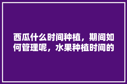 西瓜什么时间种植，期间如何管理呢，水果种植时间的标准是什么。 西瓜什么时间种植，期间如何管理呢，水果种植时间的标准是什么。 水果种植