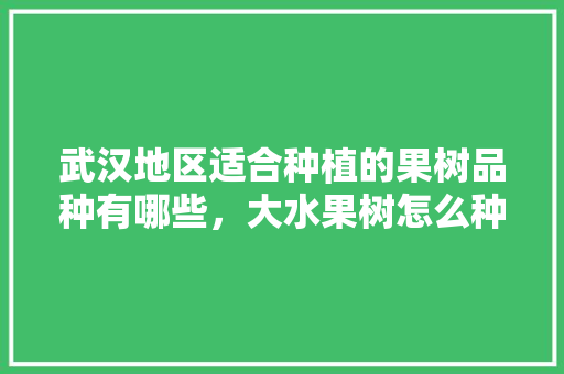 武汉地区适合种植的果树品种有哪些，大水果树怎么种植视频。 武汉地区适合种植的果树品种有哪些，大水果树怎么种植视频。 水果种植