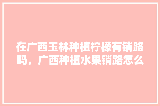 在广西玉林种植柠檬有销路吗，广西种植水果销路怎么样。 在广西玉林种植柠檬有销路吗，广西种植水果销路怎么样。 水果种植