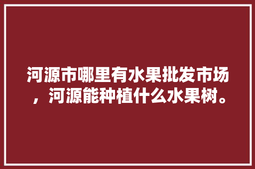 河源市哪里有水果批发市场，河源能种植什么水果树。 河源市哪里有水果批发市场，河源能种植什么水果树。 蔬菜种植