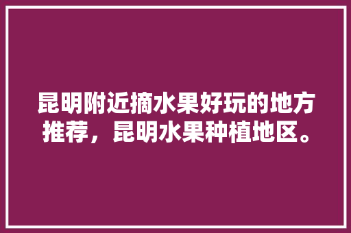 昆明附近摘水果好玩的地方推荐，昆明水果种植地区。 昆明附近摘水果好玩的地方推荐，昆明水果种植地区。 水果种植