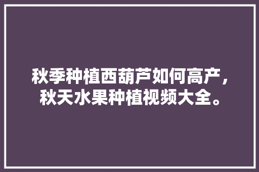 秋季种植西葫芦如何高产，秋天水果种植视频大全。 秋季种植西葫芦如何高产，秋天水果种植视频大全。 畜牧养殖