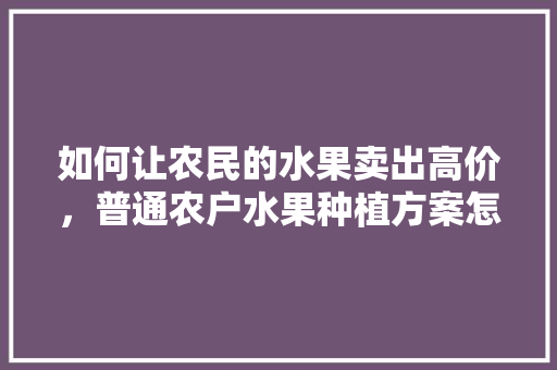 如何让农民的水果卖出高价，普通农户水果种植方案怎么写。 如何让农民的水果卖出高价，普通农户水果种植方案怎么写。 家禽养殖