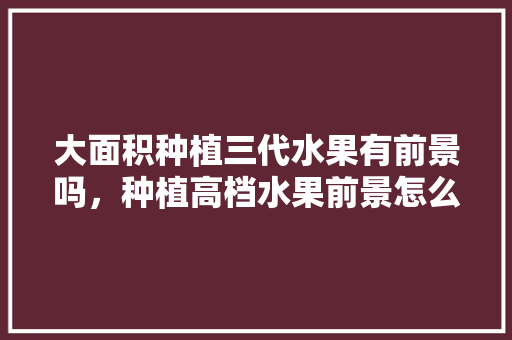 大面积种植三代水果有前景吗，种植高档水果前景怎么样。 大面积种植三代水果有前景吗，种植高档水果前景怎么样。 蔬菜种植