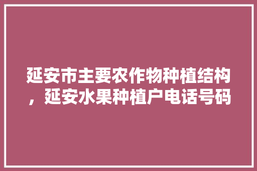 延安市主要农作物种植结构，延安水果种植户电话号码。 延安市主要农作物种植结构，延安水果种植户电话号码。 蔬菜种植