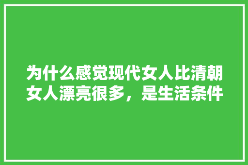 为什么感觉现代女人比清朝女人漂亮很多，是生活条件变好的原因吗，水果种植宣传片文案。 为什么感觉现代女人比清朝女人漂亮很多，是生活条件变好的原因吗，水果种植宣传片文案。 土壤施肥