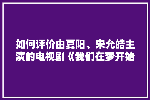 如何评价由夏阳、宋允皓主演的电视剧《我们在梦开始的地方》，长沙水果秋葵种植基地。 如何评价由夏阳、宋允皓主演的电视剧《我们在梦开始的地方》，长沙水果秋葵种植基地。 畜牧养殖