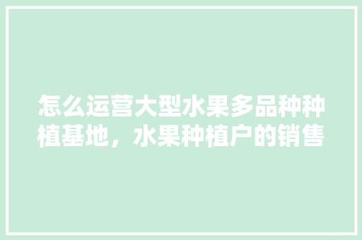 怎么运营大型水果多品种种植基地，水果种植户的销售渠道。 怎么运营大型水果多品种种植基地，水果种植户的销售渠道。 土壤施肥