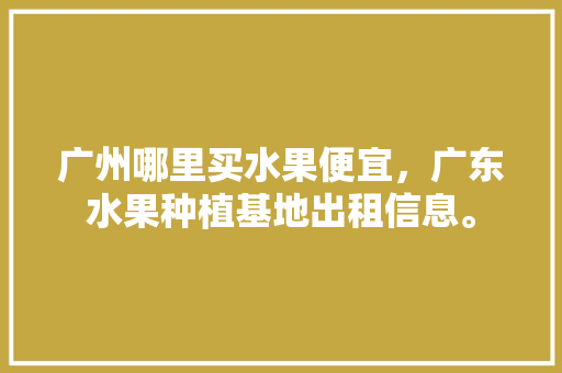 广州哪里买水果便宜，广东水果种植基地出租信息。 广州哪里买水果便宜，广东水果种植基地出租信息。 水果种植