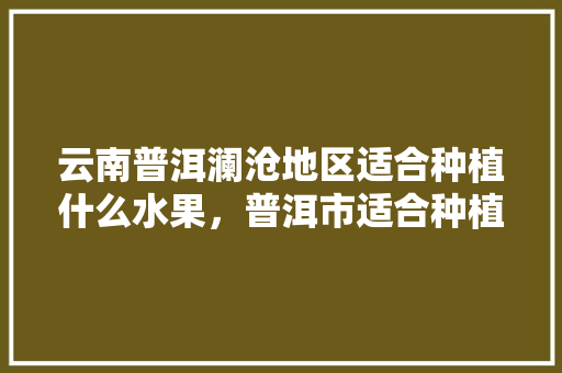 云南普洱澜沧地区适合种植什么水果，普洱市适合种植水果吗。 云南普洱澜沧地区适合种植什么水果，普洱市适合种植水果吗。 蔬菜种植