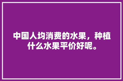 中国人均消费的水果，种植什么水果平价好呢。 中国人均消费的水果，种植什么水果平价好呢。 蔬菜种植