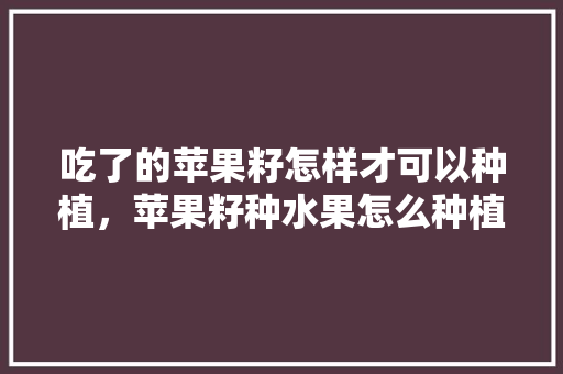 吃了的苹果籽怎样才可以种植，苹果籽种水果怎么种植视频。 吃了的苹果籽怎样才可以种植，苹果籽种水果怎么种植视频。 蔬菜种植