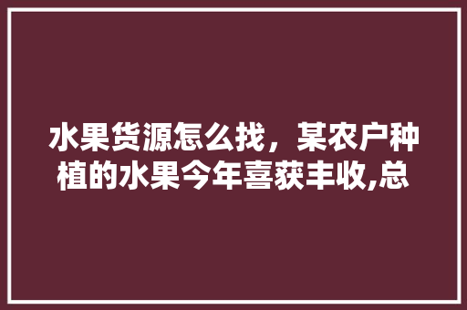 水果货源怎么找，某农户种植的水果今年喜获丰收,总产量为18000千克。 水果货源怎么找，某农户种植的水果今年喜获丰收,总产量为18000千克。 蔬菜种植