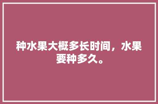 种水果大概多长时间，水果要种多久。 种水果大概多长时间，水果要种多久。 水果种植