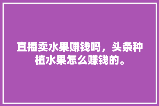 直播卖水果赚钱吗，头条种植水果怎么赚钱的。 直播卖水果赚钱吗，头条种植水果怎么赚钱的。 蔬菜种植