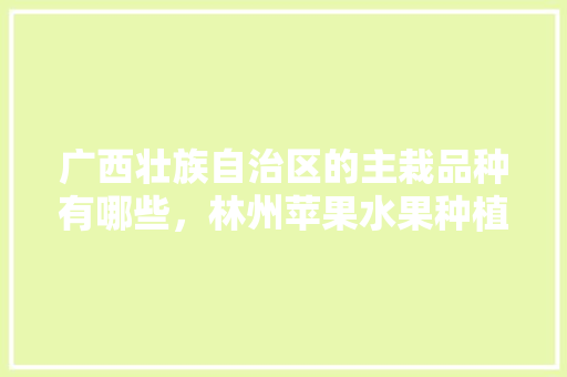 广西壮族自治区的主栽品种有哪些，林州苹果水果种植基地在哪里。 广西壮族自治区的主栽品种有哪些，林州苹果水果种植基地在哪里。 水果种植