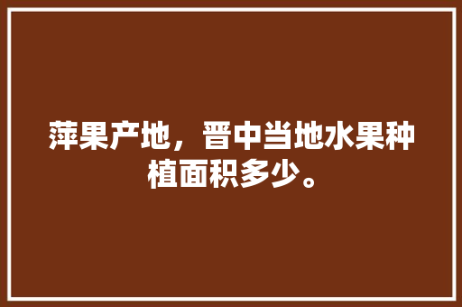 萍果产地，晋中当地水果种植面积多少。 萍果产地，晋中当地水果种植面积多少。 蔬菜种植