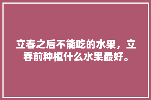 立春之后不能吃的水果，立春前种植什么水果最好。 立春之后不能吃的水果，立春前种植什么水果最好。 家禽养殖