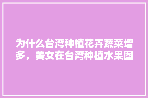 为什么台湾种植花卉蔬菜增多，美女在台湾种植水果图片。 为什么台湾种植花卉蔬菜增多，美女在台湾种植水果图片。 家禽养殖