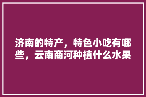 济南的特产，特色小吃有哪些，云南商河种植什么水果最多。 济南的特产，特色小吃有哪些，云南商河种植什么水果最多。 土壤施肥