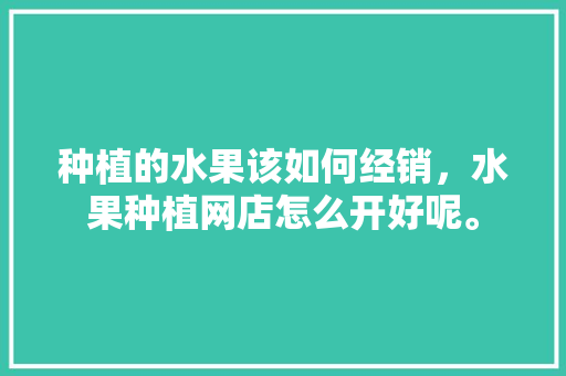 种植的水果该如何经销，水果种植网店怎么开好呢。 种植的水果该如何经销，水果种植网店怎么开好呢。 土壤施肥