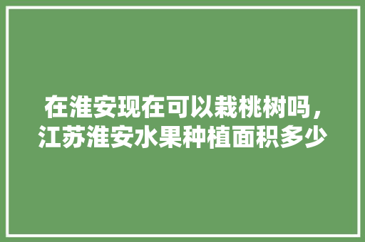 在淮安现在可以栽桃树吗，江苏淮安水果种植面积多少亩。 在淮安现在可以栽桃树吗，江苏淮安水果种植面积多少亩。 家禽养殖