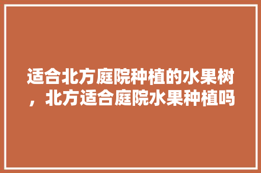 适合北方庭院种植的水果树，北方适合庭院水果种植吗。 适合北方庭院种植的水果树，北方适合庭院水果种植吗。 水果种植