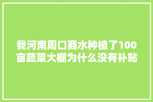 我河南周口商水种植了100亩蔬菜大棚为什么没有补贴，县里面为什么来拍照，为什么同是周口其他的有补，水果蔬菜大棚。 我河南周口商水种植了100亩蔬菜大棚为什么没有补贴，县里面为什么来拍照，为什么同是周口其他的有补，水果蔬菜大棚。 家禽养殖