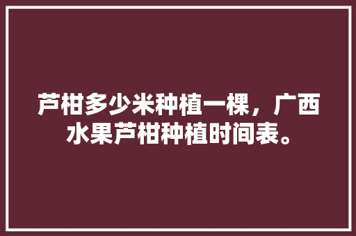 芦柑多少米种植一棵，广西水果芦柑种植时间表。 芦柑多少米种植一棵，广西水果芦柑种植时间表。 土壤施肥