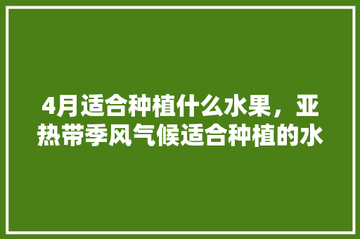 4月适合种植什么水果，亚热带季风气候适合种植的水果。 4月适合种植什么水果，亚热带季风气候适合种植的水果。 水果种植