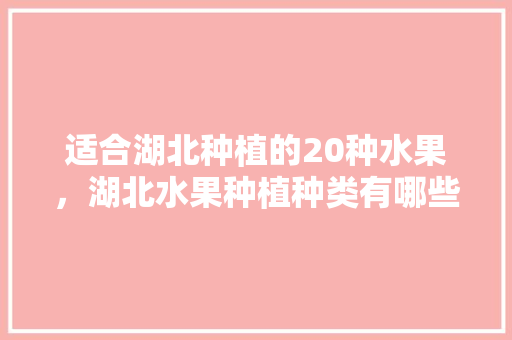 适合湖北种植的20种水果，湖北水果种植种类有哪些。 适合湖北种植的20种水果，湖北水果种植种类有哪些。 土壤施肥