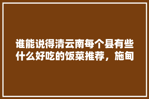 谁能说得清云南每个县有些什么好吃的饭菜推荐，施甸水果种植面积多大平方米。 谁能说得清云南每个县有些什么好吃的饭菜推荐，施甸水果种植面积多大平方米。 畜牧养殖