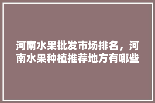 河南水果批发市场排名，河南水果种植推荐地方有哪些。 河南水果批发市场排名，河南水果种植推荐地方有哪些。 蔬菜种植