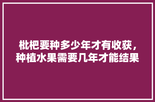 枇杷要种多少年才有收获，种植水果需要几年才能结果。 枇杷要种多少年才有收获，种植水果需要几年才能结果。 蔬菜种植