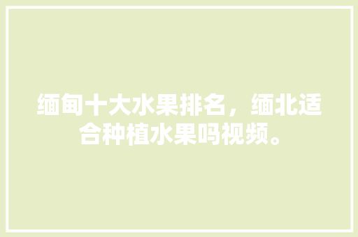 缅甸十大水果排名，缅北适合种植水果吗视频。 缅甸十大水果排名，缅北适合种植水果吗视频。 家禽养殖