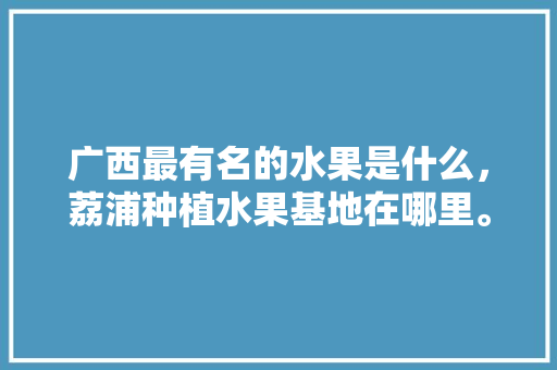 广西最有名的水果是什么，荔浦种植水果基地在哪里。 广西最有名的水果是什么，荔浦种植水果基地在哪里。 蔬菜种植